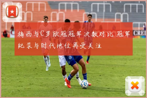 梅西与C罗欧冠冠军次数对比 冠军纪录与时代地位再受关注