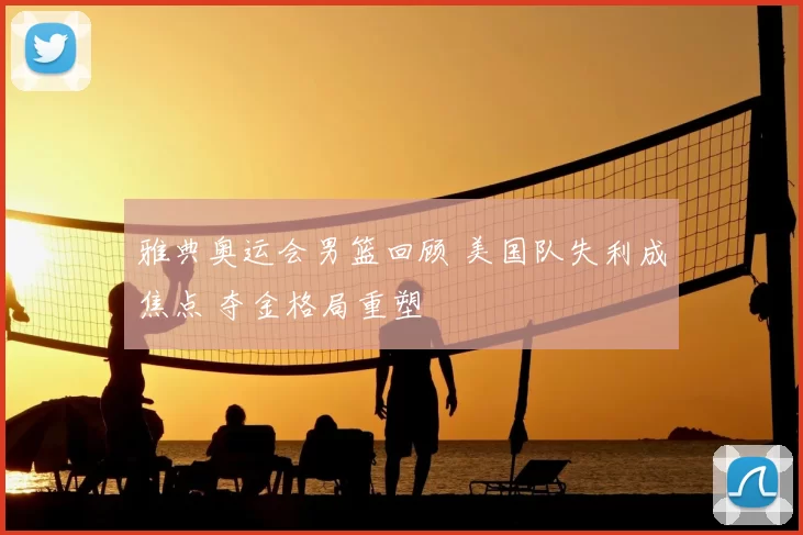 雅典奥运会男篮回顾 美国队失利成焦点 夺金格局重塑