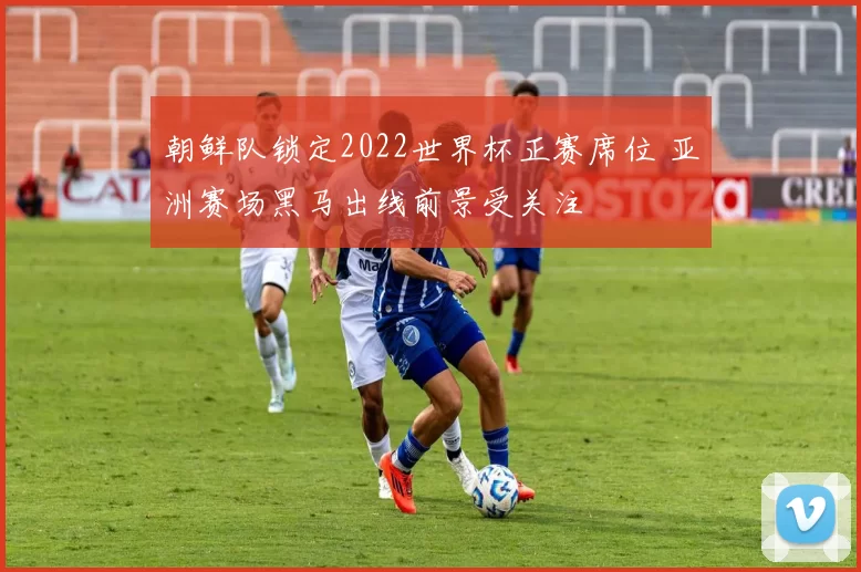 朝鲜队锁定2022世界杯正赛席位 亚洲赛场黑马出线前景受关注