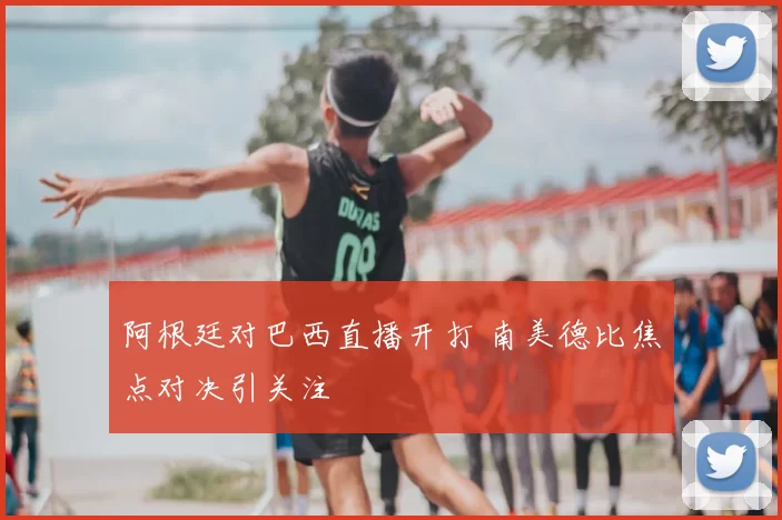 阿根廷对巴西直播开打 南美德比焦点对决引关注