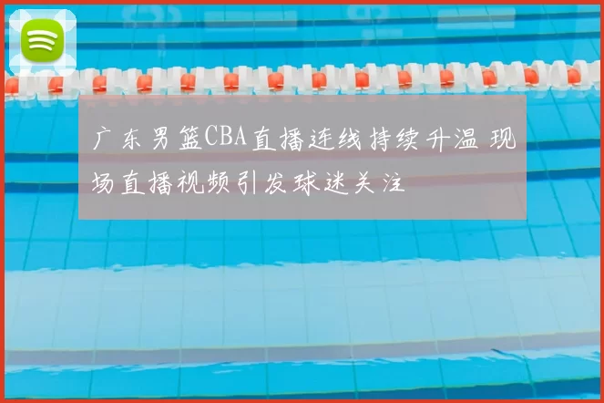 广东男篮CBA直播连线持续升温 现场直播视频引发球迷关注