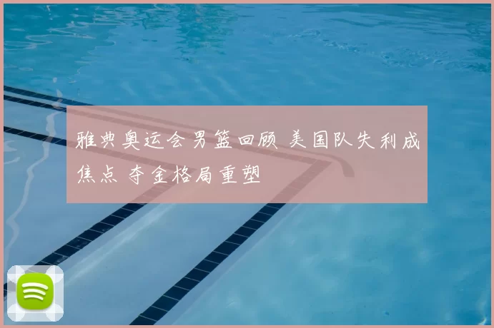 雅典奥运会男篮回顾 美国队失利成焦点 夺金格局重塑