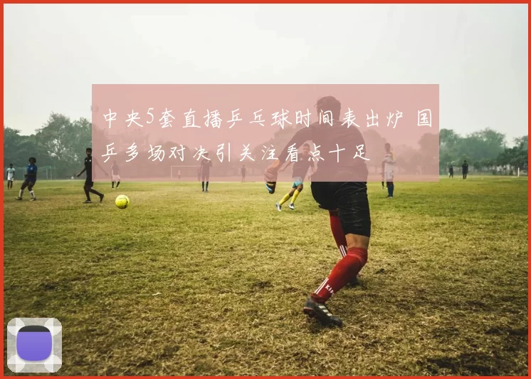 中央5套直播乒乓球时间表出炉 国乒多场对决引关注看点十足