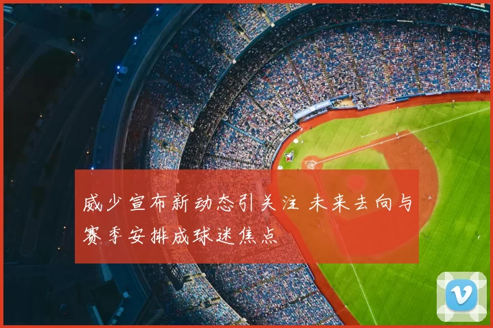 威少宣布新动态引关注 未来去向与赛季安排成球迷焦点