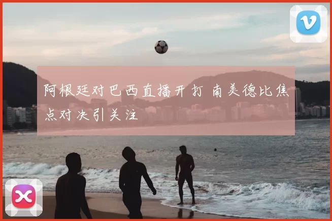阿根廷对巴西直播开打 南美德比焦点对决引关注