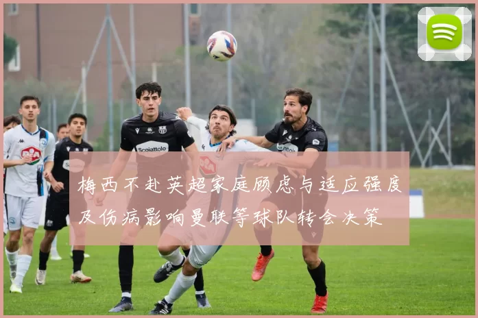 梅西不赴英超家庭顾虑与适应强度及伤病影响曼联等球队转会决策