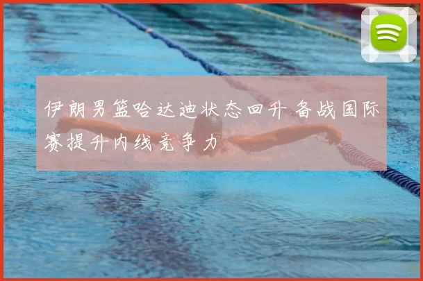 伊朗男篮哈达迪状态回升 备战国际赛提升内线竞争力