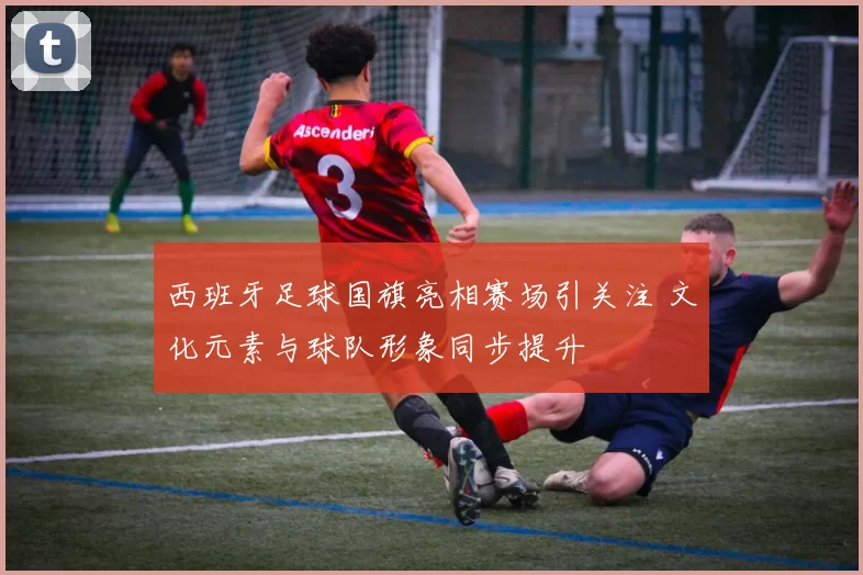 西班牙足球国旗亮相赛场引关注 文化元素与球队形象同步提升