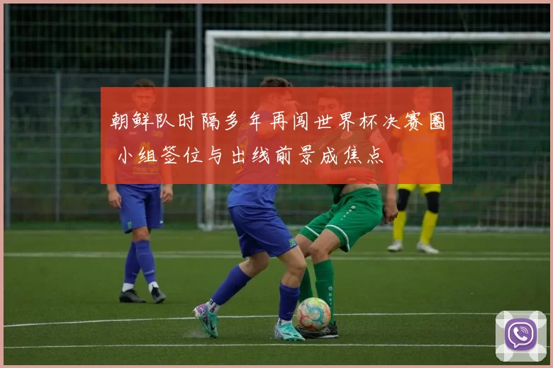 朝鲜队时隔多年再闯世界杯决赛圈 小组签位与出线前景成焦点