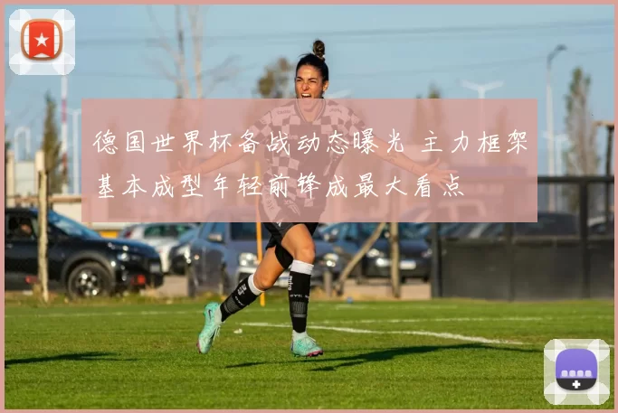 德国世界杯备战动态曝光 主力框架基本成型年轻前锋成最大看点