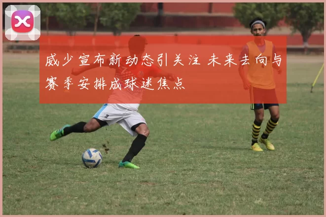 威少宣布新动态引关注 未来去向与赛季安排成球迷焦点