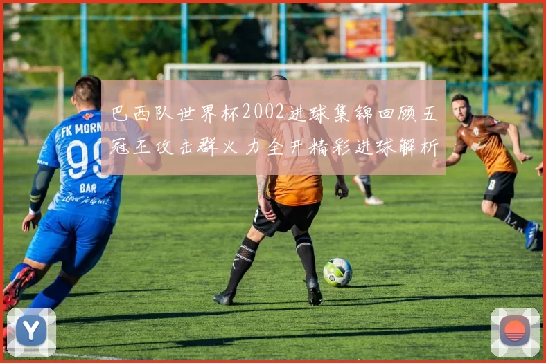 巴西队世界杯2002进球集锦回顾五冠王攻击群火力全开精彩进球解析