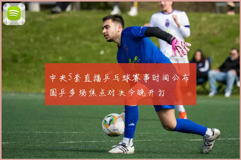 中央5套直播乒乓球赛事时间公布 国乒多场焦点对决今晚开打