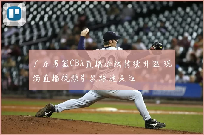 广东男篮CBA直播连线持续升温 现场直播视频引发球迷关注