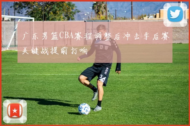 广东男篮CBA赛程调整后冲击季后赛关键战提前打响