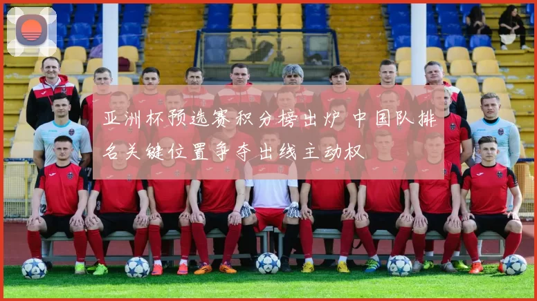 亚洲杯预选赛积分榜出炉 中国队排名关键位置争夺出线主动权