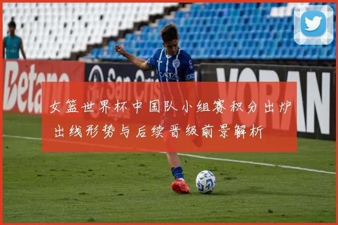 女篮世界杯中国队小组赛积分出炉 出线形势与后续晋级前景解析