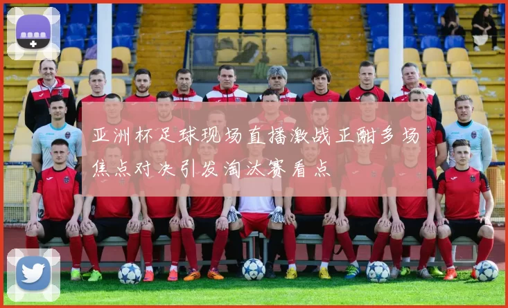 亚洲杯足球现场直播激战正酣多场焦点对决引发淘汰赛看点