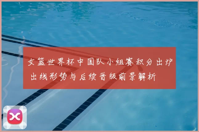 女篮世界杯中国队小组赛积分出炉 出线形势与后续晋级前景解析