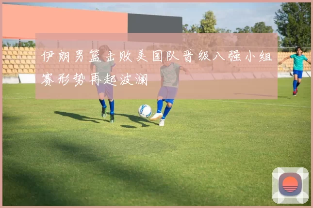 伊朗男篮击败美国队晋级八强小组赛形势再起波澜