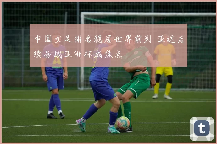 中国女足排名稳居世界前列 亚运后续备战亚洲杯成焦点