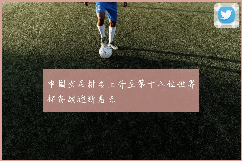 中国女足排名上升至第十八位世界杯备战迎新看点