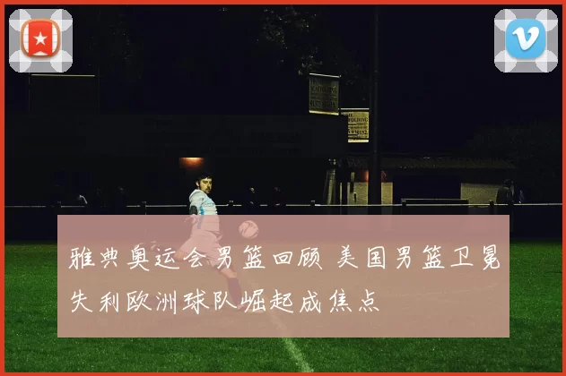 雅典奥运会男篮回顾 美国男篮卫冕失利欧洲球队崛起成焦点