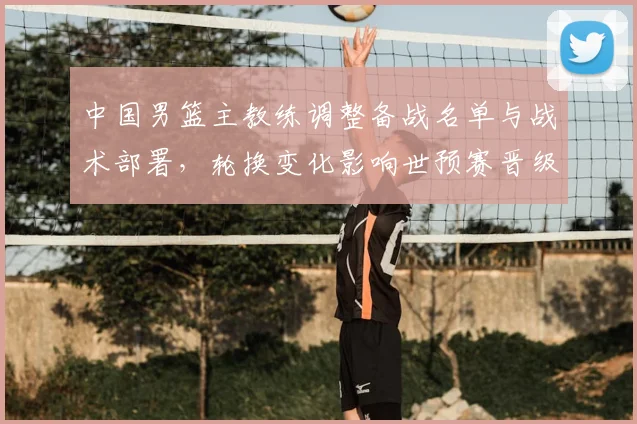 中国男篮主教练调整备战名单与战术部署,轮换变化影响世预赛晋级前景