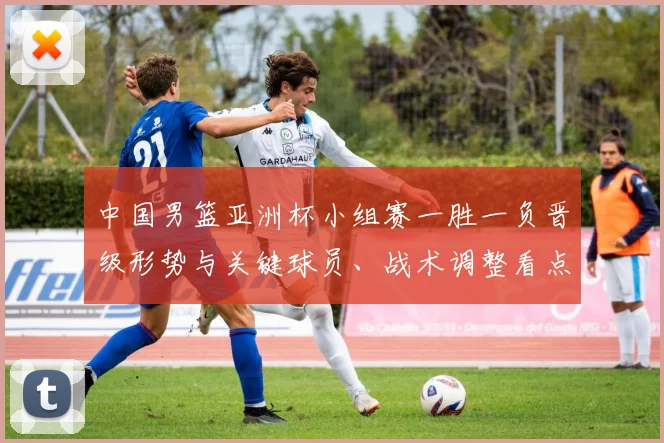 中国男篮亚洲杯小组赛一胜一负晋级形势与关键球员、战术调整看点