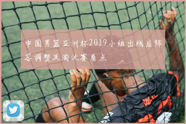 中国男篮亚洲杯2019小组出线后阵容调整及淘汰赛看点