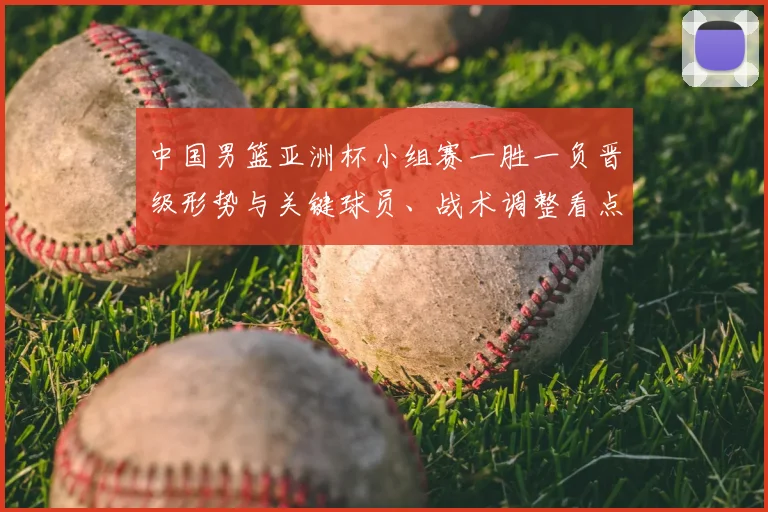 中国男篮亚洲杯小组赛一胜一负晋级形势与关键球员、战术调整看点