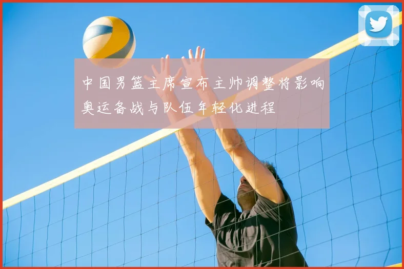 中国男篮主席宣布主帅调整将影响奥运备战与队伍年轻化进程