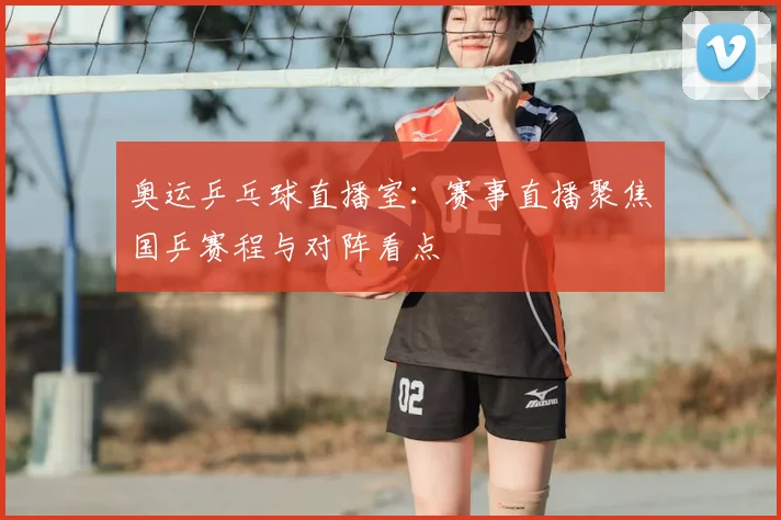 奥运乒乓球直播室:赛事直播聚焦国乒赛程与对阵看点