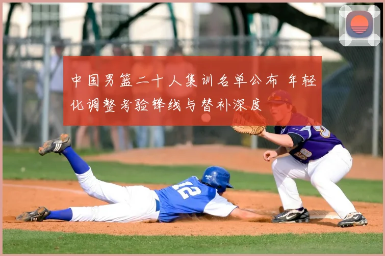 中国男篮二十人集训名单公布 年轻化调整考验锋线与替补深度