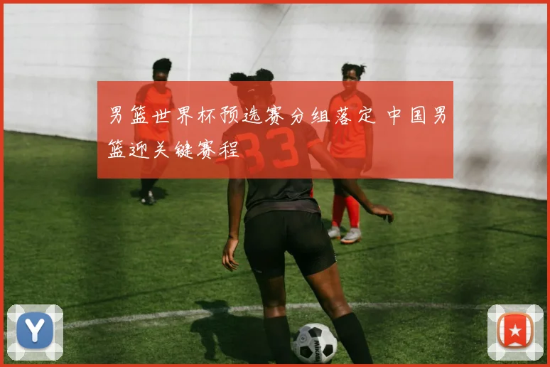 男篮世界杯预选赛分组落定 中国男篮迎关键赛程