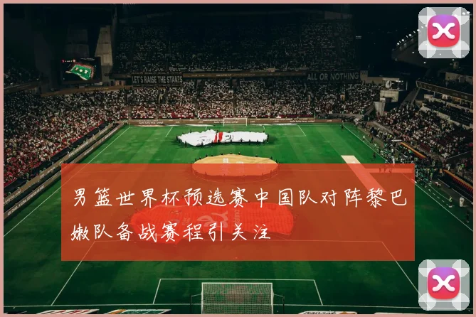 男篮世界杯预选赛中国队对阵黎巴嫩队备战赛程引关注