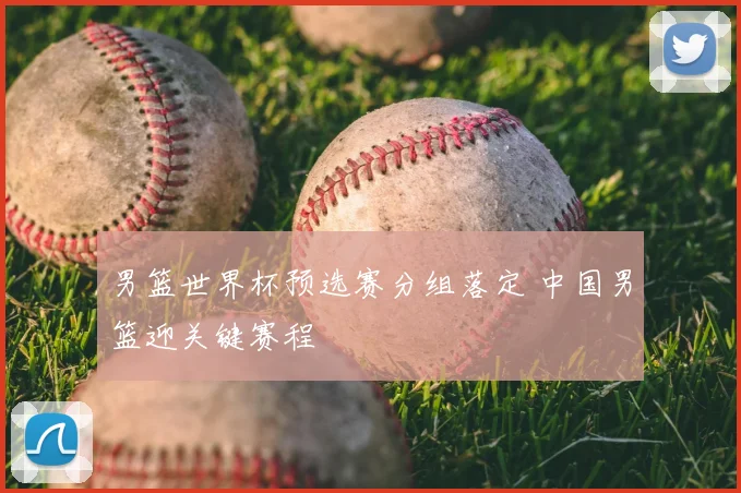 男篮世界杯预选赛分组落定 中国男篮迎关键赛程