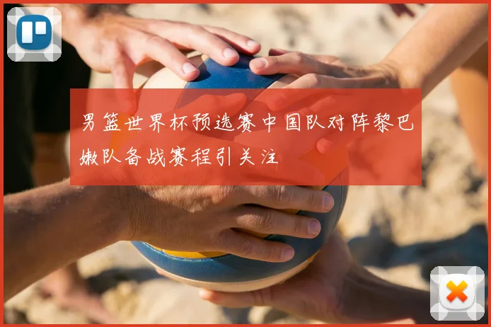 男篮世界杯预选赛中国队对阵黎巴嫩队备战赛程引关注