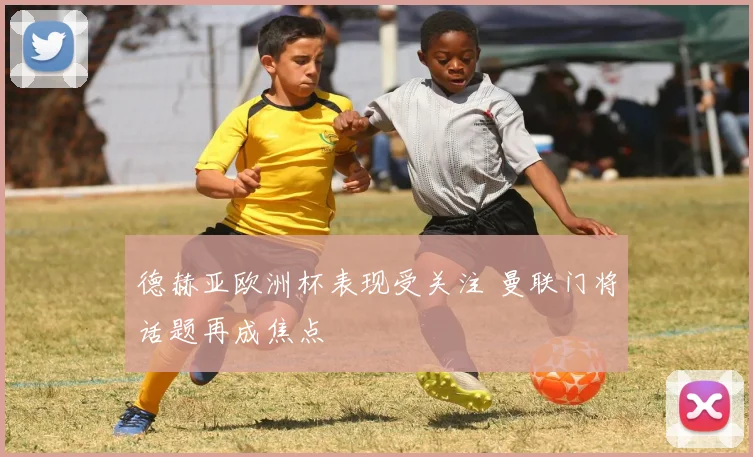 德赫亚欧洲杯表现受关注 曼联门将话题再成焦点