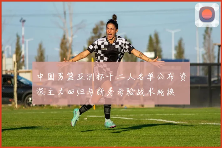中国男篮亚洲杯十二人名单公布 资深主力回归与新秀考验战术轮换