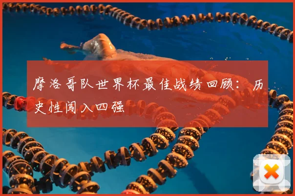 摩洛哥队世界杯最佳战绩回顾:历史性闯入四强