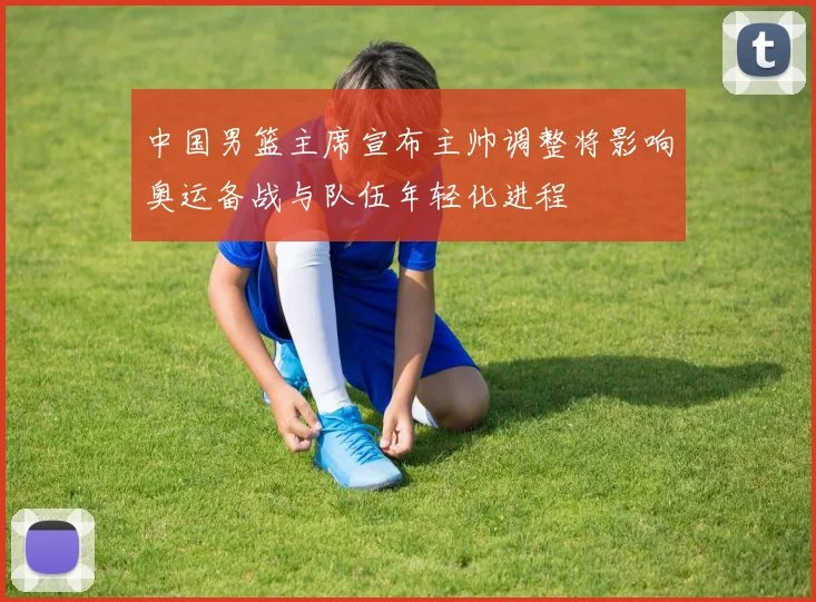 中国男篮主席宣布主帅调整将影响奥运备战与队伍年轻化进程