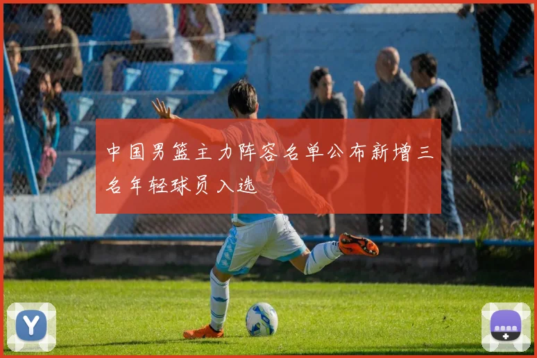 中国男篮主力阵容名单公布新增三名年轻球员入选