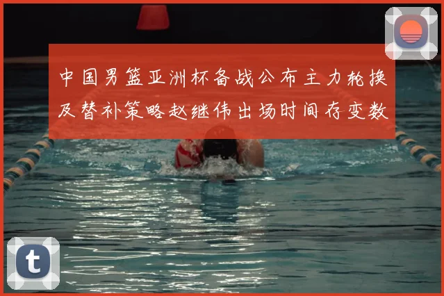 中国男篮亚洲杯备战公布主力轮换及替补策略赵继伟出场时间存变数