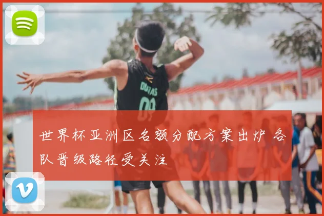 世界杯亚洲区名额分配方案出炉 各队晋级路径受关注